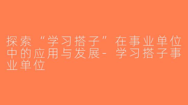 探索“学习搭子”在事业单位中的应用与发展-学习搭子事业单位