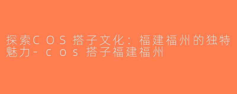 探索COS搭子文化：福建福州的独特魅力-cos搭子福建福州