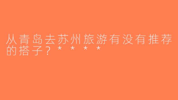 从青岛去苏州旅游有没有推荐的搭子？****