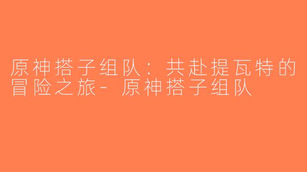 原神搭子组队：共赴提瓦特的冒险之旅-原神搭子组队