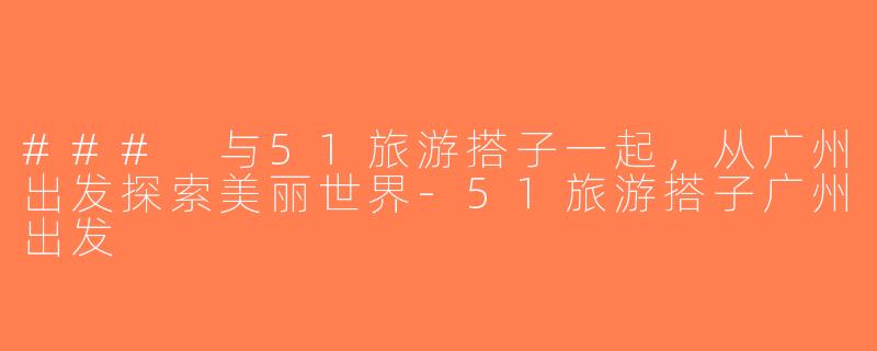 ### 与51旅游搭子一起，从广州出发探索美丽世界-51旅游搭子广州出发