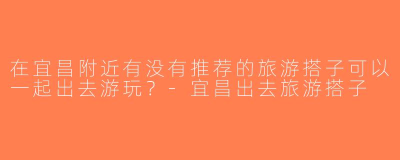 在宜昌附近有没有推荐的旅游搭子可以一起出去游玩？-宜昌出去旅游搭子