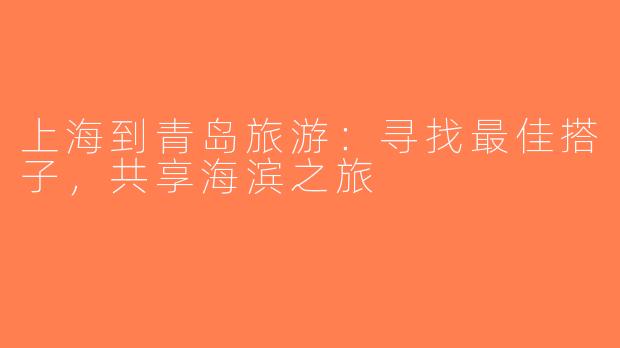 上海到青岛旅游：寻找最佳搭子，共享海滨之旅