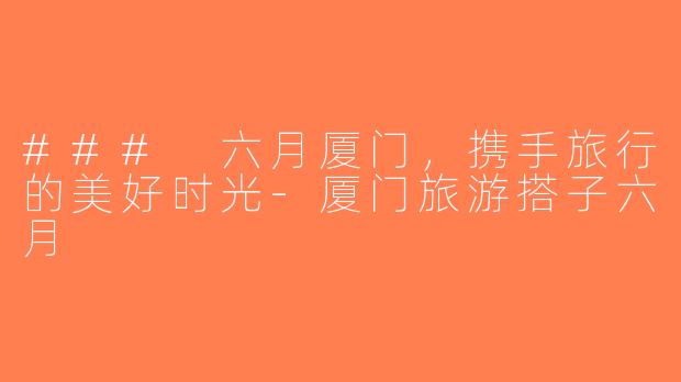 ### 六月厦门，携手旅行的美好时光-厦门旅游搭子六月