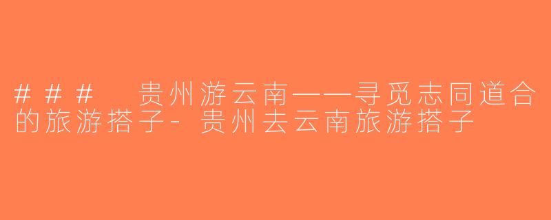 ### 贵州游云南——寻觅志同道合的旅游搭子-贵州去云南旅游搭子