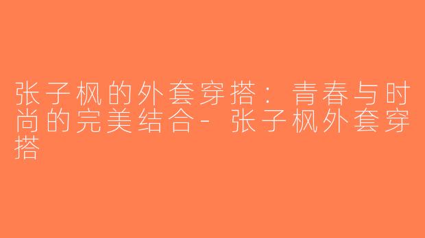 张子枫的外套穿搭：青春与时尚的完美结合-张子枫外套穿搭