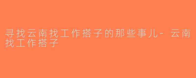 寻找云南找工作搭子的那些事儿-云南找工作搭子