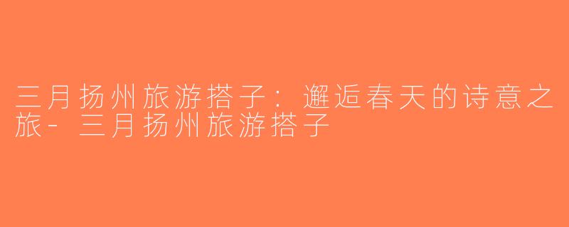 三月扬州旅游搭子：邂逅春天的诗意之旅-三月扬州旅游搭子