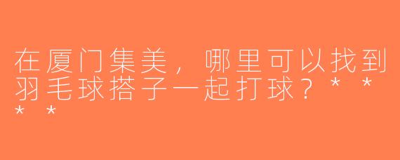 在厦门集美，哪里可以找到羽毛球搭子一起打球？****