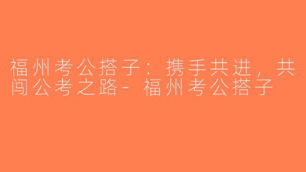 福州考公搭子：携手共进，共闯公考之路-福州考公搭子