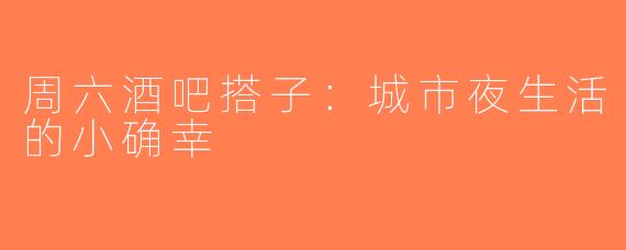 周六酒吧搭子：城市夜生活的小确幸