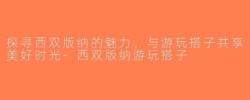 探寻西双版纳的魅力，与游玩搭子共享美好时光-西双版纳游玩搭子