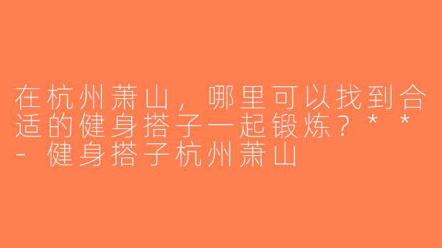 在杭州萧山，哪里可以找到合适的健身搭子一起锻炼？**-健身搭子杭州萧山