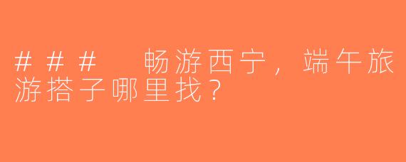### 畅游西宁，端午旅游搭子哪里找？