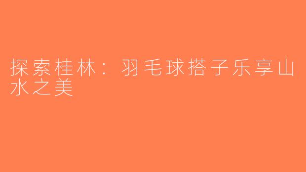 探索桂林：羽毛球搭子乐享山水之美