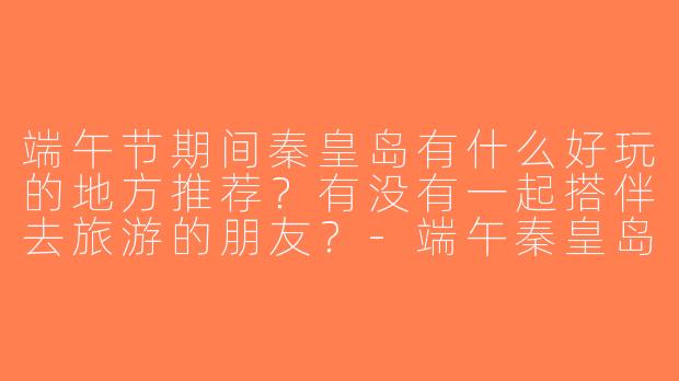 端午节期间秦皇岛有什么好玩的地方推荐？有没有一起搭伴去旅游的朋友？-端午秦皇岛旅游搭子