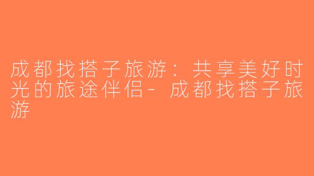 成都找搭子旅游：共享美好时光的旅途伴侣-成都找搭子旅游