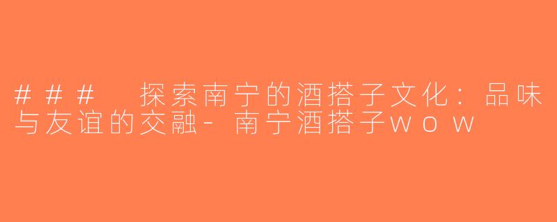 ### 探索南宁的酒搭子文化：品味与友谊的交融-南宁酒搭子wow
