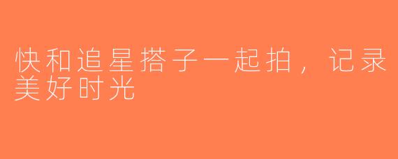 快和追星搭子一起拍，记录美好时光
