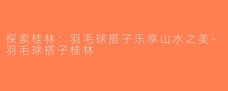 探索桂林：羽毛球搭子乐享山水之美-羽毛球搭子桂林
