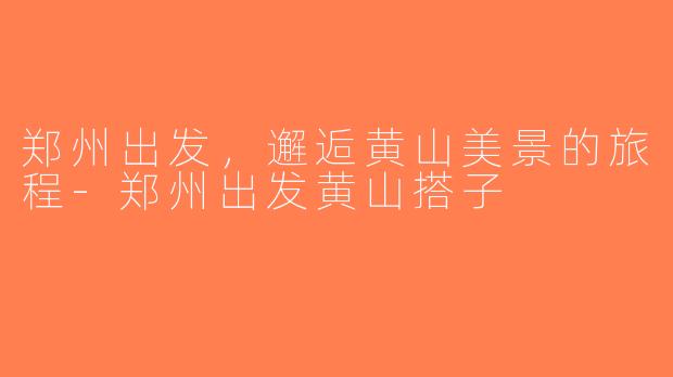 郑州出发，邂逅黄山美景的旅程-郑州出发黄山搭子