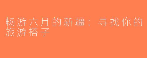 畅游六月的新疆：寻找你的旅游搭子
