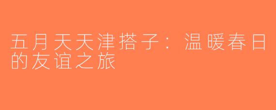 五月天天津搭子：温暖春日的友谊之旅