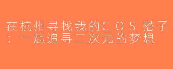 在杭州寻找我的COS搭子：一起追寻二次元的梦想