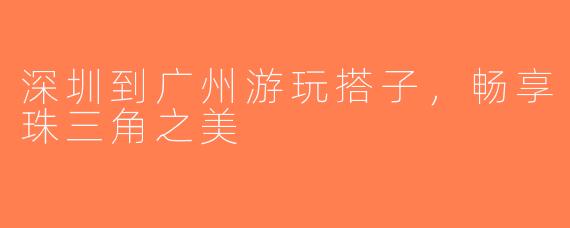 深圳到广州游玩搭子，畅享珠三角之美