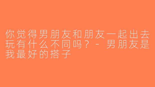 你觉得男朋友和朋友一起出去玩有什么不同吗？-男朋友是我最好的搭子