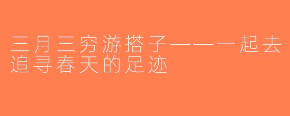 三月三穷游搭子——一起去追寻春天的足迹