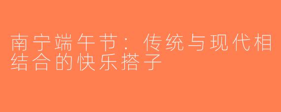 南宁端午节：传统与现代相结合的快乐搭子
