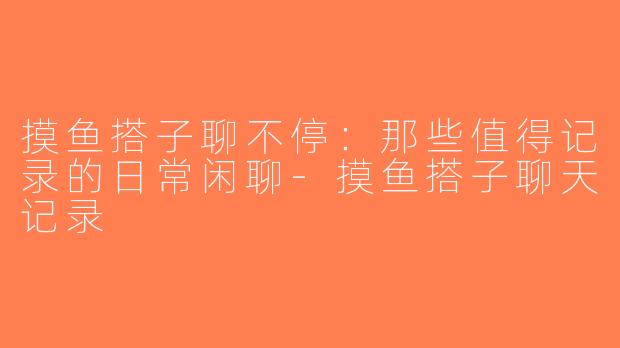 摸鱼搭子聊不停：那些值得记录的日常闲聊-摸鱼搭子聊天记录