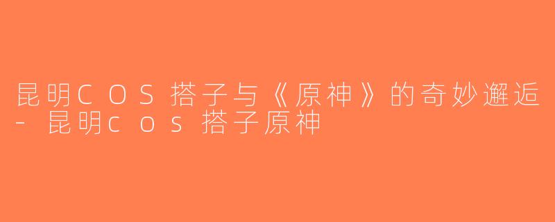昆明COS搭子与《原神》的奇妙邂逅-昆明cos搭子原神