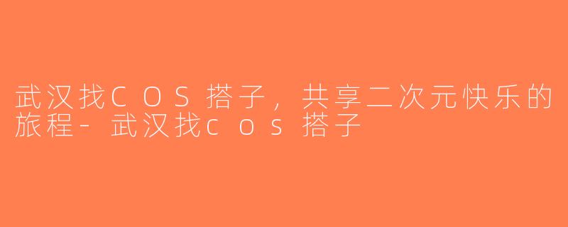 武汉找COS搭子，共享二次元快乐的旅程-武汉找cos搭子