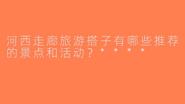 河西走廊旅游搭子有哪些推荐的景点和活动？****