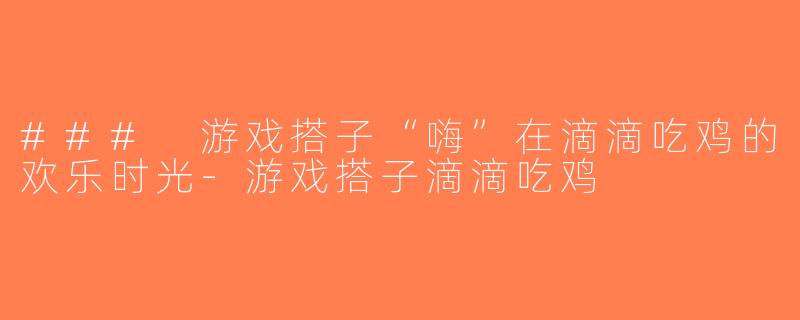 ### 游戏搭子“嗨”在滴滴吃鸡的欢乐时光-游戏搭子滴滴吃鸡