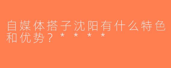 自媒体搭子沈阳有什么特色和优势？****