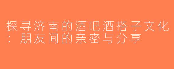 探寻济南的酒吧酒搭子文化：朋友间的亲密与分享