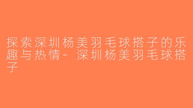 探索深圳杨美羽毛球搭子的乐趣与热情-深圳杨美羽毛球搭子