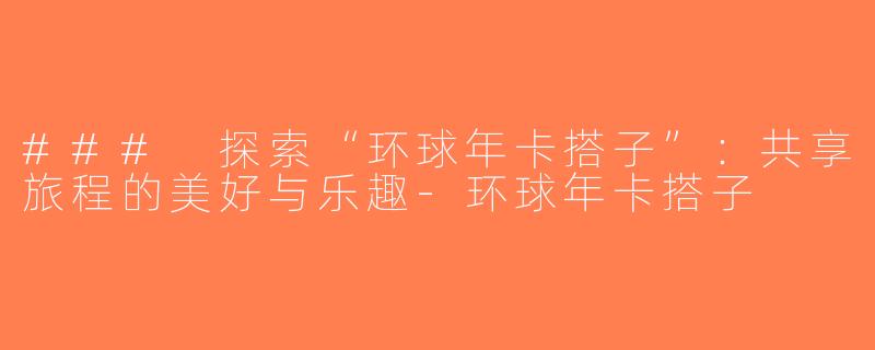 ### 探索“环球年卡搭子”：共享旅程的美好与乐趣-环球年卡搭子