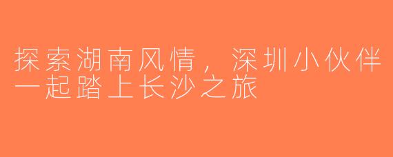 探索湖南风情，深圳小伙伴一起踏上长沙之旅