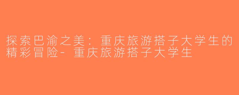 探索巴渝之美：重庆旅游搭子大学生的精彩冒险-重庆旅游搭子大学生