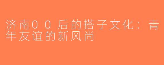 济南00后的搭子文化：青年友谊的新风尚