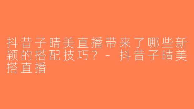 抖昔子晴美直播带来了哪些新颖的搭配技巧？-抖昔子晴美搭直播