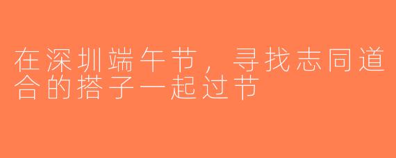 在深圳端午节，寻找志同道合的搭子一起过节