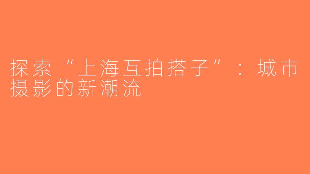 探索“上海互拍搭子”：城市摄影的新潮流