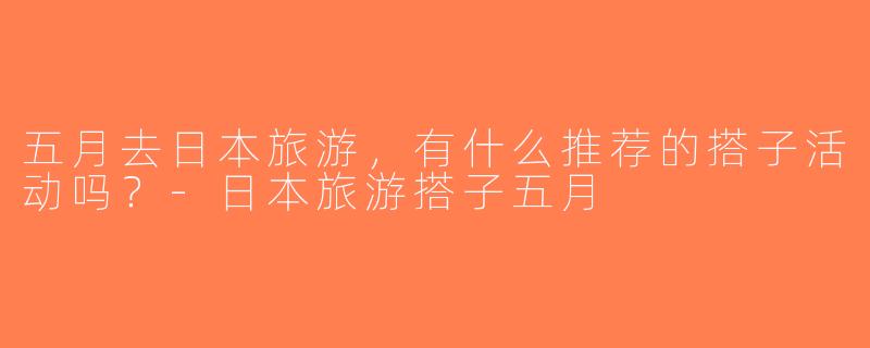 五月去日本旅游，有什么推荐的搭子活动吗？-日本旅游搭子五月