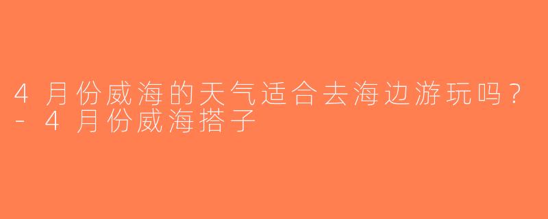4月份威海的天气适合去海边游玩吗？-4月份威海搭子