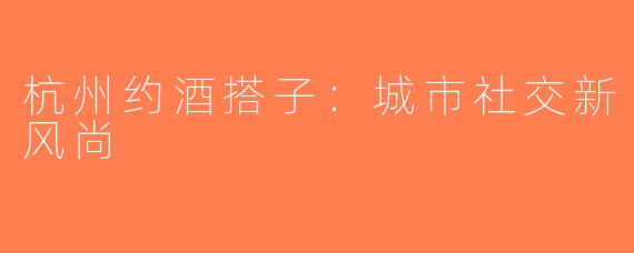 杭州约酒搭子：城市社交新风尚